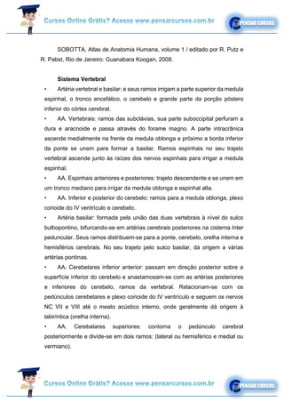 SOBOTTA, Atlas de Anatomia Humana, volume 1 / editado por R. Putz e
R. Pabst, Rio de Janeiro: Guanabara Koogan, 2008.
Sistema Vertebral
• Artéria vertebral e basilar: e seus ramos irrigam a parte superior da medula
espinhal, o tronco encefálico, o cerebelo e grande parte da porção póstero
inferior do córtex cerebral.
• AA. Vertebrais: ramos das subclávias, sua parte suboccipital perfuram a
dura e aracnoide e passa através do forame magno. A parte intracrânica
ascende medialmente na frente da medula oblonga e próximo a borda inferior
da ponte se unem para formar a basilar. Ramos espinhais no seu trajeto
vertebral ascende junto às raízes dos nervos espinhais para irrigar a medula
espinhal.
• AA. Espinhais anteriores e posteriores: trajeto descendente e se unem em
um tronco mediano para irrigar da medula oblonga e espinhal alta.
• AA. Inferior e posterior do cerebelo: ramos para a medula oblonga, plexo
corioide do IV ventrículo e cerebelo.
• Artéria basilar: formada pela união das duas vertebrais à nível do sulco
bulbopontino, bifurcando-se em artérias cerebrais posteriores na cisterna Inter
peduncular. Seus ramos distribuem-se para a ponte, cerebelo, orelha interna e
hemisférios cerebrais. No seu trajeto pelo sulco basilar, dá origem a várias
artérias pontinas.
• AA. Cerebelares inferior anterior: passam em direção posterior sobre a
superfície inferior do cerebelo e anastamosam-se com as artérias posteriores
e inferiores do cerebelo, ramos da vertebral. Relacionam-se com os
pedúnculos cerebelares e plexo corioide do IV ventrículo e seguem os nervos
NC VII e VIII até o meato acústico interno, onde geralmente dá origem à
labiríntica (orelha interna).
• AA. Cerebelares superiores: contorna o pedúnculo cerebral
posteriormente e divide-se em dois ramos: (lateral ou hemisférico e medial ou
vermiano).
 
