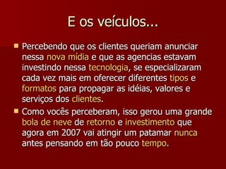 E os veículos... Percebendo que os clientes queriam anunciar nessa  nova mídia  e que as agencias estavam investindo nessa  tecnologia , se especializaram cada vez mais em oferecer diferentes  tipos  e  formatos  para propagar as idéias, valores e serviços dos  clientes . Como vocês perceberam, isso gerou uma grande  bola de neve  de  retorno  e  investimento  que agora em 2007 vai atingir um patamar  nunca  antes pensando em tão pouco  tempo . 
