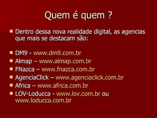 Quem é quem  ? Dentro dessa nova realidade digital, as agencias que mais se destacam são: DM9 -  www.dm9.com.br Almap –  www.almap.com.br FNazca –  www.fnazca.com.br AgenciaClick –  www.agenciaclick.com.br Africa –  www.africa.com.br LOV-Loducca -  www.lov.com.br  ou  www.loducca.com.br 