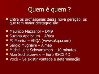 Quem é quem  ? Entre os profissionais dessa nova geração, os que tem maior destaque são: Maurício Mazzariol – DM9 Suzana Apelbaum – Africa PJ Pereira –  AKQA (www.akqa.com)  Sérgio M ugnaini – Almap Michel Lent Schwartzman   – 10 minutos  Alon Sochaczewski – Euro RSCG 4D Você  – Se existir vontade e determina ção 