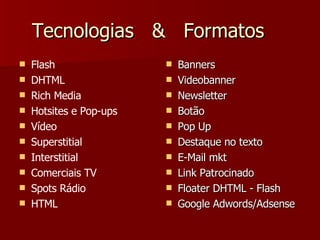 Tecnologias  &  Formatos Flash DHTML Rich Media Hotsites e Pop-ups Vídeo Superstitial Interstitial Comerciais TV Spots Rádio HTML Banners  Videobanner Newsletter  Botão Pop Up Destaque no texto E-Mail mkt  Link Patrocinado  Floater DHTML - Flash Google Adwords/Adsense 