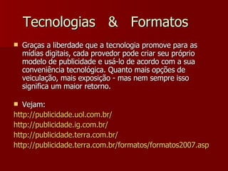 Tecnologias  &  Formatos Graças a liberdade que a tecnologia promove para as mídias digitais, cada provedor pode criar seu próprio modelo de publicidade e usá-lo de acordo com a sua conveniência tecnológica. Quanto mais opções de veiculação, mais exposição - mas nem sempre isso significa um maior retorno. Vejam: http://publicidade.uol.com.br/ http:// publicidade.ig.com.br / http://publicidade.terra.com.br/ http://publicidade.terra.com.br/formatos/formatos2007.asp 