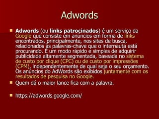 Adwords Adwords  (ou  links patrocinados ) é um serviço da  Google  que consiste em anúncios em forma de  links  encontrados, principalmente, nos sites de busca, relacionados às palavras-chave que o internauta está procurando. É um modo rápido e simples de adquirir publicidade altamente segmentada, baseada no  sistema de custo por clique (CPC) ou de custo por impressões (CPM) , independentemente de qual seja o seu orçamento. Os anúncios do AdWords são exibidos  juntamente com os resultados de pesquisa no Google.   Quem dá o maior lance fica com a palavra. https://adwords.google.com/ 
