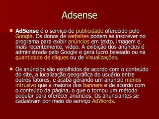 Adsense AdSense  é o serviço de  publicidade  oferecido pelo  Google . Os donos de  websites  podem se inscrever no programa para exibir  anúncios  em texto, imagem e, mais recentemente, vídeo. A exibição dos anúncios é administrada pelo Google e gera lucro baseado ou na  quantidade de cliques  ou de  visualizações .  Os anúncios são escolhidos de acordo com o conteúdo do site, a localização geográfica do usuário entre outros fatores, e acaba gerando um anúncio  menos   intrusivo  que a maioria dos  banners  e de acordo com o conteúdo da página, o que o tornou um método popular para oferecer anúncios. Os anunciantes se cadastram por meio do serviço  AdWords . 