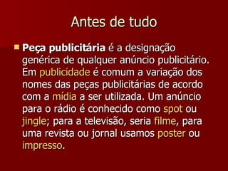 Antes de tudo Peça publicitária  é a designação genérica de qualquer anúncio publicitário. Em  publicidade  é comum a variação dos nomes das peças publicitárias de acordo com a  mídia  a ser utilizada. Um anúncio para o rádio é conhecido como  spot  ou  jingle ; para a televisão, seria  filme , para uma revista ou jornal usamos  poster  ou  impresso .  