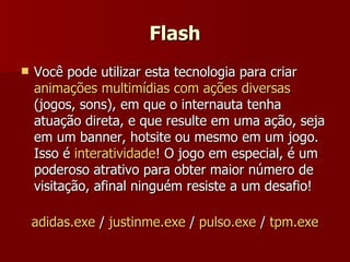 Flash Você pode utilizar esta tecnologia para criar  animações multimídias com ações diversas  (jogos, sons), em que o internauta tenha atuação direta, e que resulte em uma ação, seja em um banner, hotsite ou mesmo em um jogo. Isso é  interatividade ! O jogo em especial, é um poderoso atrativo para obter maior número de visitação, afinal ninguém resiste a um desafio! adidas.exe  /  justinme.exe  /  pulso.exe  /  tpm.exe 