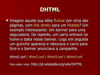 DHTML Imagine aquela sua idéia  flutuar  por cima das páginas, com  link direto  para um  Hotsite ? Um exemplo interessante: Um banner para uma seguradora. De repente, um carro entrava na home e batia nesse banner. Logo em seguida um guincho aparecia e rebocava o carro para fora e o banner anunciava a campanha. dhtml1.swf  /  dhtm2.swf  /  dhtml3.swf  /  dhtml4.swf Para saber mais:  http://pt.wikipedia.org/wiki/DHTML 