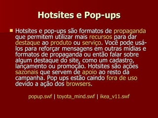Hotsites e Pop-ups Hotsites e pop-ups são formatos de  propaganda  que permitem utilizar mais  recursos  para dar  destaque  ao  produto  ou  serviço . Você pode usá-los para reforçar mensagens em outras mídias e formatos de propaganda ou então falar sobre algum destaque do site, como um cadastro, lançamento ou promoção. Hotsites são ações  sazonais  que servem de  apoio  ao resto da campanha. Pop ups estão caindo  fora de uso  devido a ação dos  browsers . popup.swf  |  toyota_mind.swf  |  ikea_v11.swf 