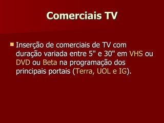 Comerciais TV Inserção de comerciais de TV com duração variada entre 5" e 30" em  VHS  ou  DVD  ou  Beta  na programação dos principais portais ( Terra, UOL e IG ).  