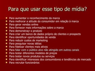 Para que usar esse tipo de mídia ? Para aumentar o reconhecimento da marca  Para melhorar a atitude do consumidor em relação à marca  Para gerar vendas online  Para fornecer mais informações sobre a marca  Para demonstraçr o produto  Para criar um banco de dados próprio de clientes e prospects  Para identificar oportunidades de venda  Para reduzir custos de marketing  Para pesquisar novas idéias Para fidelizar clientes mais ativos  Para  falar com o público alvo não atingido em outros canais  Para testar diferentes modelos de preços   Para testar novos produtos ou serviços Para identificar interesses dos consumidores e tendências de mercado   Para recrutar funcionários   