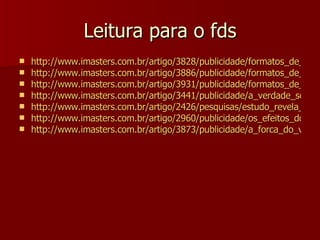 Leitura para o fds http://www.imasters.com.br/artigo/3828/publicidade/formatos_de_publicidade_online_-_parte_01/ http://www.imasters.com.br/artigo/3886/publicidade/formatos_de_publicidade_online_-_parte_02/ http://www.imasters.com.br/artigo/3931/publicidade/formatos_de_publicidade_online_-_parte_03/ http://www.imasters.com.br/artigo/3441/publicidade/a_verdade_sobre_a_publicidade_online/ http://www.imasters.com.br/artigo/2426/pesquisas/estudo_revela_gastos_com_publicidade_online_no_brasil/ http://www.imasters.com.br/artigo/2960/publicidade/os_efeitos_do_e-merchandising/ http://www.imasters.com.br/artigo/3873/publicidade/a_forca_do_video_interativo/ 