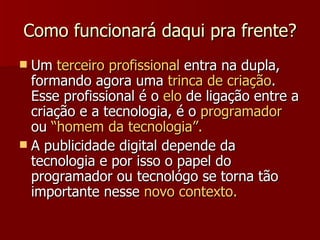 Como funcionará daqui pra frente? Um  terceiro profissional  entra na dupla, formando agora uma  trinca de criação . Esse profissional é o  elo  de ligação entre a criação e a tecnologia, é o  programador  ou  “homem da tecnologia”. A publicidade digital depende da tecnologia e por isso o papel do programador ou tecnológo se torna tão importante nesse  novo contexto. 
