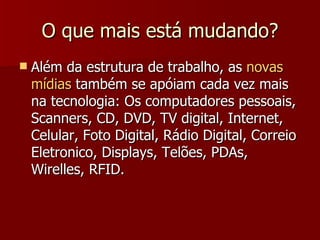 O que mais está mudando ? Além da estrutura de trabalho, as  novas mídias  também se apóiam cada vez mais na tecnologia: Os computadores pessoais, Scanners, CD, DVD, TV digital, Internet, Celular, Foto Digital, Rádio Digital, Correio Eletronico, Displays, Telões, PDAs, Wirelles, RFID. 