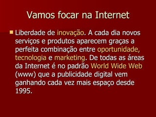 Vamos focar na Internet Liberdade de  inovação . A cada dia novos serviços e produtos aparecem graças a perfeita combinação entre  oportunidade, tecnologia  e  marketing . De todas as áreas da Internet é no padrão  World Wide Web  (www) que a publicidade digital vem ganhando cada vez mais espaço desde 1995.  