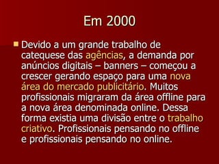 Em 2000 Devido a um grande trabalho de catequese das  agências , a demanda por anúncios digitais – banners – começou a crescer gerando espaço para uma  nova área do mercado publicitário . Muitos profissionais migraram da área offline para a nova área denominada online. Dessa forma existia uma divisão entre o  trabalho criativo . Profissionais pensando no offline e profissionais pensando no online. 