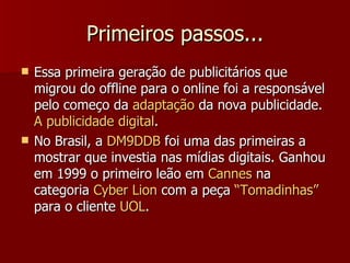 Primeiros passos... Essa primeira geração de publicitários que migrou do offline para o online foi a responsável pelo começo da  adaptação  da nova publicidade.  A publicidade digital . No Brasil, a  DM9DDB  foi uma das primeiras a mostrar que investia nas mídias digitais. Ganhou em 1999 o primeiro leão em  Cannes  na categoria  Cyber Lion  com a peça  “Tomadinhas”  para o cliente  UOL . 