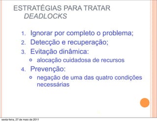 ESTRATÉGIAS PARA TRATAR
           DEADLOCKS

                1. Ignorar por completo o problema;
                2. Detecção e recuperação;
                3. Evitação dinâmica:
                      ¢     alocação cuidadosa de recursos
                4.     Prevenção:
                      ¢     negação de uma das quatro condições
                             necessárias



                                                 12

sexta-feira, 27 de maio de 2011
 