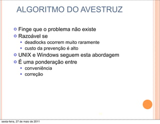 ALGORITMO DO AVESTRUZ

         ¢ Finge que o problema não existe
         ¢ Razoável se
              — deadlocks ocorrem muito raramente
              — custo da prevenção é alto
         ¢ UNIX e Windows seguem esta abordagem
         ¢ É uma ponderação entre
              — conveniência
              — correção




                                                 13

sexta-feira, 27 de maio de 2011
 
