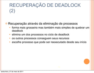 RECUPERAÇÃO DE DEADLOCK
           (2)

      ¢   Recuperação através da eliminação de processos
           — forma mais grosseira mas também mais simples de quebrar um
              deadlock
           — elimina um dos processos no ciclo de deadlock
           — os outros processos conseguem seus recursos
           — escolhe processo que pode ser reexecutado desde seu início




                                                16

sexta-feira, 27 de maio de 2011
 