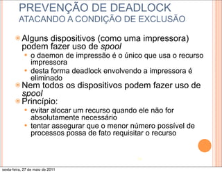 PREVENÇÃO DE DEADLOCK
         ATACANDO A CONDIÇÃO DE EXCLUSÃO

       ž Alguns dispositivos (como uma impressora)
           podem fazer uso de spool
            —   o daemon de impressão é o único que usa o recurso
                 impressora
            —   desta forma deadlock envolvendo a impressora é
                 eliminado
       ž Nem  todos os dispositivos podem fazer uso de
          spool
       ž Princípio:
            —   evitar alocar um recurso quando ele não for
                 absolutamente necessário
            —   tentar assegurar que o menor número possível de
                 processos possa de fato requisitar o recurso


                                               18

sexta-feira, 27 de maio de 2011
 