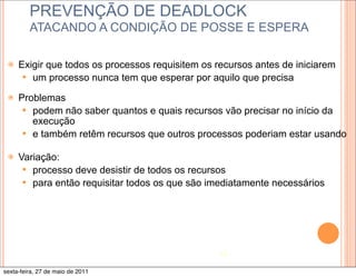 PREVENÇÃO DE DEADLOCK
         ATACANDO A CONDIÇÃO DE POSSE E ESPERA

 ž   Exigir que todos os processos requisitem os recursos antes de iniciarem
       — um processo nunca tem que esperar por aquilo que precisa

 ž   Problemas
       — podem não saber quantos e quais recursos vão precisar no início da
          execução
       — e também retêm recursos que outros processos poderiam estar usando

 ž   Variação:
       — processo deve desistir de todos os recursos
       — para então requisitar todos os que são imediatamente necessários




                                                   19

sexta-feira, 27 de maio de 2011
 