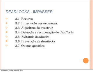 DEADLOCKS - IMPASSES
      ¢            3.1. Recurso
      ¢            3.2. Introdução aos deadlocks
      ¢            3.3. Algoritmo do avestruz
      ¢            3.4. Detecção e recuperação de deadlocks
      ¢            3.5. Evitando deadlocks
      ¢            3.6. Prevenção de deadlocks
      ¢            3.7. Outras questões




sexta-feira, 27 de maio de 2011
 