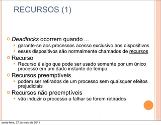 RECURSOS (1)


    ¢ Deadlocks                  ocorrem quando …
         —   garante-se aos processos acesso exclusivo aos dispositivos
         —   esses dispositivos são normalmente chamados de recursos
    ¢ Recurso
       — Recurso     é algo que pode ser usado somente por um único
              processo em um dado instante de tempo.
    ¢ Recursos preemptíveis
       — podem ser retirados de um           processo sem quaisquer efeitos
              prejudiciais
    ¢ Recursos não preemptíveis
       — vão induzir o processo a falhar        se forem retirados


                                                       4

sexta-feira, 27 de maio de 2011
 