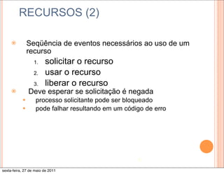 RECURSOS (2)

     ž         Seqüência de eventos necessários ao uso de um
                recurso
                  1.    solicitar o recurso
                  2.    usar o recurso
                  3.    liberar o recurso
     ž         Deve esperar se solicitação é negada
           —      processo solicitante pode ser bloqueado
           —      pode falhar resultando em um código de erro




                                                    5

sexta-feira, 27 de maio de 2011
 