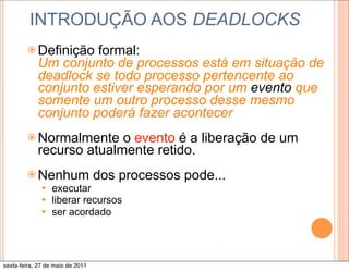 INTRODUÇÃO AOS DEADLOCKS
        ž Definição  formal:
            Um conjunto de processos está em situação de
            deadlock se todo processo pertencente ao
            conjunto estiver esperando por um evento que
            somente um outro processo desse mesmo
            conjunto poderá fazer acontecer
        ž Normalmente    o evento é a liberação de um
            recurso atualmente retido.
        ž Nenhum                 dos processos pode...
              —   executar
              —   liberar recursos
              —   ser acordado


                                                     7

sexta-feira, 27 de maio de 2011
 