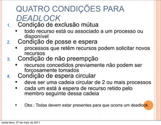 QUATRO CONDIÇÕES PARA
           DEADLOCK
    1.         Condição de exclusão mútua
          —      todo recurso está ou associado a um processo ou
                  disponível
    2.         Condição de posse e espera
          —      processos que retêm recursos podem solicitar novos
                  recursos
    3.         Condição de não preempção
          —      recursos concedidos previamente não podem ser
                  forçosamente tomados
    4.         Condição de espera circular
          —      deve ser uma cadeia circular de 2 ou mais processos
          —      cada um está à espera de recurso retido pelo
                  membro seguinte dessa cadeia

          —      Obs.: Todas devem estar presentes para que ocorra um deadlock.

                                                       8

sexta-feira, 27 de maio de 2011
 