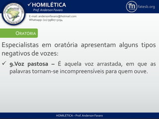HOMILÉTICA
Prof. Anderson Favaro
HOMILÉTICA – Prof. Anderson Favaro
E-mail: andersonfavaro@hotmail.com
Whatsapp: (11) 99807-5294
fatesb.org
ORATÓRIA
Especialistas em oratória apresentam alguns tipos
negativos de vozes:
 9.Voz pastosa – É aquela voz arrastada, em que as
palavras tornam-se incompreensíveis para quem ouve.
 