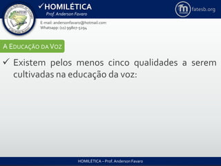 HOMILÉTICA
Prof. Anderson Favaro
HOMILÉTICA – Prof. Anderson Favaro
E-mail: andersonfavaro@hotmail.com
Whatsapp: (11) 99807-5294
fatesb.org
A EDUCAÇÃO DA VOZ
 Existem pelos menos cinco qualidades a serem
cultivadas na educação da voz:
 