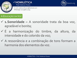 HOMILÉTICA
Prof. Anderson Favaro
HOMILÉTICA – Prof. Anderson Favaro
E-mail: andersonfavaro@hotmail.com
Whatsapp: (11) 99807-5294
fatesb.org
A EDUCAÇÃO DA VOZ
 1.Sonoridade – A sonoridade trata da boa voz,
agradável e bonita;
 É a harmonização do timbre, da altura, da
intensidade e do colorido da voz;
 A ressonância e a combinação de tons formam a
harmonia dos elementos da voz.
 