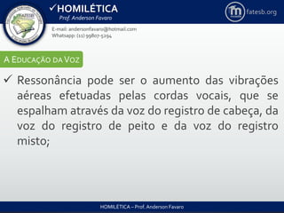 HOMILÉTICA
Prof. Anderson Favaro
HOMILÉTICA – Prof. Anderson Favaro
E-mail: andersonfavaro@hotmail.com
Whatsapp: (11) 99807-5294
fatesb.org
A EDUCAÇÃO DA VOZ
 Ressonância pode ser o aumento das vibrações
aéreas efetuadas pelas cordas vocais, que se
espalham através da voz do registro de cabeça, da
voz do registro de peito e da voz do registro
misto;
 