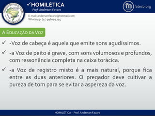 HOMILÉTICA
Prof. Anderson Favaro
HOMILÉTICA – Prof. Anderson Favaro
E-mail: andersonfavaro@hotmail.com
Whatsapp: (11) 99807-5294
fatesb.org
A EDUCAÇÃO DA VOZ
 -Voz de cabeça é aquela que emite sons agudíssimos.
 -a Voz de peito é grave, com sons volumosos e profundos,
com ressonância completa na caixa torácica.
 -a Voz de registro misto é a mais natural, porque fica
entre as duas anteriores. O pregador deve cultivar a
pureza de tom para se evitar a aspereza da voz.
 