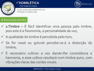 HOMILÉTICA
Prof. Anderson Favaro
HOMILÉTICA – Prof. Anderson Favaro
E-mail: andersonfavaro@hotmail.com
Whatsapp: (11) 99807-5294
fatesb.org
A EDUCAÇÃO DA VOZ
 2.Timbre – É fácil identificar uma pessoa pelo timbre,
pois este é a fisionomia, a personalidade da voz;
 A qualidade do timbre é percebida pelo tom;
 Se for nasal ou gutural percebe-se-á a distorção do
timbre;
 É necessário cultivar a voz dando-lhe consistência e
harmonia, e esse cultivo resultará num timbre puro, com
vibrações claras das cordas vocais.
 