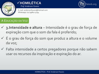 HOMILÉTICA
Prof. Anderson Favaro
HOMILÉTICA – Prof. Anderson Favaro
E-mail: andersonfavaro@hotmail.com
Whatsapp: (11) 99807-5294
fatesb.org
A EDUCAÇÃO DA VOZ
 3.Intensidade e altura – Intensidade é o grau de força de
expiração com que o som da fala é proferido;
 É o grau de força do som que produz a altura e o volume
da voz;
 Falta intensidade a certos pregadores porque não sabem
usar os recursos da inspiração e expiração do ar.
 
