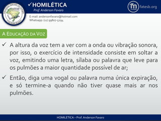 HOMILÉTICA
Prof. Anderson Favaro
HOMILÉTICA – Prof. Anderson Favaro
E-mail: andersonfavaro@hotmail.com
Whatsapp: (11) 99807-5294
fatesb.org
A EDUCAÇÃO DA VOZ
 A altura da voz tem a ver com a onda ou vibração sonora,
por isso, o exercício de intensidade consiste em soltar a
voz, emitindo uma letra, sílaba ou palavra que leve para
os pulmões a maior quantidade possível de ar;
 Então, diga uma vogal ou palavra numa única expiração,
e só termine-a quando não tiver quase mais ar nos
pulmões.
 