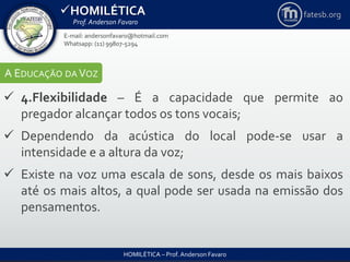 HOMILÉTICA
Prof. Anderson Favaro
HOMILÉTICA – Prof. Anderson Favaro
E-mail: andersonfavaro@hotmail.com
Whatsapp: (11) 99807-5294
fatesb.org
A EDUCAÇÃO DA VOZ
 4.Flexibilidade – É a capacidade que permite ao
pregador alcançar todos os tons vocais;
 Dependendo da acústica do local pode-se usar a
intensidade e a altura da voz;
 Existe na voz uma escala de sons, desde os mais baixos
até os mais altos, a qual pode ser usada na emissão dos
pensamentos.
 