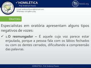 HOMILÉTICA
Prof. Anderson Favaro
HOMILÉTICA – Prof. Anderson Favaro
E-mail: andersonfavaro@hotmail.com
Whatsapp: (11) 99807-5294
fatesb.org
ORATÓRIA
Especialistas em oratória apresentam alguns tipos
negativos de vozes:
 1.O resmungador – É aquele cuja voz parece estar
enjaulada, porque a pessoa fala com os lábios fechados
ou com os dentes cerrados, dificultando a compreensão
das palavras.
 