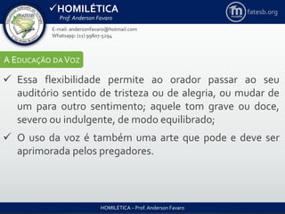 HOMILÉTICA
Prof. Anderson Favaro
HOMILÉTICA – Prof. Anderson Favaro
E-mail: andersonfavaro@hotmail.com
Whatsapp: (11) 99807-5294
fatesb.org
A EDUCAÇÃO DA VOZ
 Essa flexibilidade permite ao orador passar ao seu
auditório sentido de tristeza ou de alegria, ou mudar de
um para outro sentimento; aquele tom grave ou doce,
severo ou indulgente, de modo equilibrado;
 O uso da voz é também uma arte que pode e deve ser
aprimorada pelos pregadores.
 