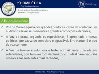 HOMILÉTICA
Prof. Anderson Favaro
HOMILÉTICA – Prof. Anderson Favaro
E-mail: andersonfavaro@hotmail.com
Whatsapp: (11) 99807-5294
fatesb.org
A EDUCAÇÃO DA VOZ
 Voz de Ouro é aquela dos grandes oradores, capaz de contagiar um
auditório e levar seus ouvintes a grandes comoções e decisões;
 A Voz de prata, segundo os especialistas, é apropriada a temas
poéticos, por causa do som claro e agradável. Entretanto, é o tipo
de voz comum;
 A Voz de bronze é volumosa e forte, normalmente utilizada em
solenidades, pois tem um tom declamatório. É ideal para discursos
menores em ambientes mais fechados;
 