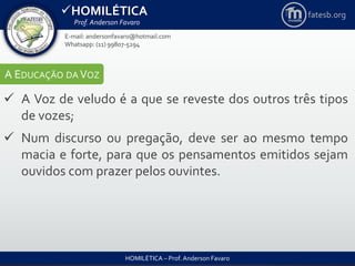 HOMILÉTICA
Prof. Anderson Favaro
HOMILÉTICA – Prof. Anderson Favaro
E-mail: andersonfavaro@hotmail.com
Whatsapp: (11) 99807-5294
fatesb.org
A EDUCAÇÃO DA VOZ
 A Voz de veludo é a que se reveste dos outros três tipos
de vozes;
 Num discurso ou pregação, deve ser ao mesmo tempo
macia e forte, para que os pensamentos emitidos sejam
ouvidos com prazer pelos ouvintes.
 