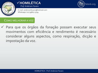 HOMILÉTICA
Prof. Anderson Favaro
HOMILÉTICA – Prof. Anderson Favaro
E-mail: andersonfavaro@hotmail.com
Whatsapp: (11) 99807-5294
fatesb.org
COMO MELHORAR A VOZ
 Para que os órgãos da fonação possam executar seus
movimentos com eficiência e rendimento é necessário
considerar alguns aspectos, como respiração, dicção e
impostação da voz.
 