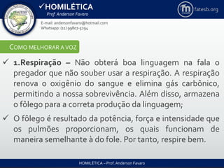 HOMILÉTICA
Prof. Anderson Favaro
HOMILÉTICA – Prof. Anderson Favaro
E-mail: andersonfavaro@hotmail.com
Whatsapp: (11) 99807-5294
fatesb.org
COMO MELHORAR A VOZ
 1.Respiração – Não obterá boa linguagem na fala o
pregador que não souber usar a respiração. A respiração
renova o oxigênio do sangue e elimina gás carbônico,
permitindo a nossa sobrevivência. Além disso, armazena
o fôlego para a correta produção da linguagem;
 O fôlego é resultado da potência, força e intensidade que
os pulmões proporcionam, os quais funcionam de
maneira semelhante à do fole. Por tanto, respire bem.
 
