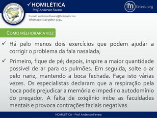 HOMILÉTICA
Prof. Anderson Favaro
HOMILÉTICA – Prof. Anderson Favaro
E-mail: andersonfavaro@hotmail.com
Whatsapp: (11) 99807-5294
fatesb.org
COMO MELHORAR A VOZ
 Há pelo menos dois exercícios que podem ajudar a
corrigir o problema da fala nasalada;
 Primeiro, fique de pé; depois, inspire a maior quantidade
possível de ar para os pulmões. Em seguida, solte o ar
pelo nariz, mantendo a boca fechada. Faça isto várias
vezes. Os especialistas declaram que a respiração pela
boca pode prejudicar a memória e impedir o autodomínio
do pregador. A falta de oxigênio inibe as faculdades
mentais e provoca contrações faciais negativas.
 