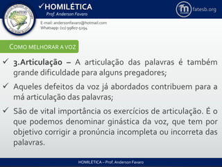 HOMILÉTICA
Prof. Anderson Favaro
HOMILÉTICA – Prof. Anderson Favaro
E-mail: andersonfavaro@hotmail.com
Whatsapp: (11) 99807-5294
fatesb.org
COMO MELHORAR A VOZ
 3.Articulação – A articulação das palavras é também
grande dificuldade para alguns pregadores;
 Aqueles defeitos da voz já abordados contribuem para a
má articulação das palavras;
 São de vital importância os exercícios de articulação. É o
que podemos denominar ginástica da voz, que tem por
objetivo corrigir a pronúncia incompleta ou incorreta das
palavras.
 