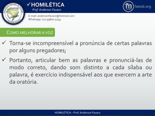 HOMILÉTICA
Prof. Anderson Favaro
HOMILÉTICA – Prof. Anderson Favaro
E-mail: andersonfavaro@hotmail.com
Whatsapp: (11) 99807-5294
fatesb.org
COMO MELHORAR A VOZ
 Torna-se incompreensível a pronúncia de certas palavras
por alguns pregadores;
 Portanto, articular bem as palavras e pronunciá-las de
modo correto, dando som distinto a cada sílaba ou
palavra, é exercício indispensável aos que exercem a arte
da oratória.
 
