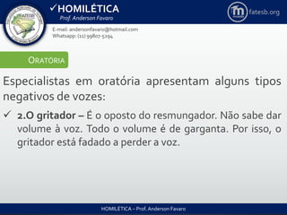 HOMILÉTICA
Prof. Anderson Favaro
HOMILÉTICA – Prof. Anderson Favaro
E-mail: andersonfavaro@hotmail.com
Whatsapp: (11) 99807-5294
fatesb.org
ORATÓRIA
Especialistas em oratória apresentam alguns tipos
negativos de vozes:
 2.O gritador – É o oposto do resmungador. Não sabe dar
volume à voz. Todo o volume é de garganta. Por isso, o
gritador está fadado a perder a voz.
 