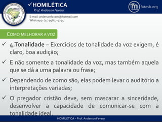HOMILÉTICA
Prof. Anderson Favaro
HOMILÉTICA – Prof. Anderson Favaro
E-mail: andersonfavaro@hotmail.com
Whatsapp: (11) 99807-5294
fatesb.org
COMO MELHORAR A VOZ
 4.Tonalidade – Exercícios de tonalidade da voz exigem, é
claro, boa audição;
 E não somente a tonalidade da voz, mas também aquela
que se dá a uma palavra ou frase;
 Dependendo de como são, elas podem levar o auditório a
interpretações variadas;
 O pregador cristão deve, sem mascarar a sinceridade,
desenvolver a capacidade de comunicar-se com a
tonalidade ideal.
 